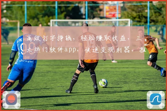 高效打字挣钱，轻松赚取收益，三大热门软件app，快速变现利器，推荐不容错过，