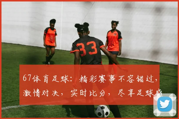 67体育足球：精彩赛事不容错过，激情对决，实时比分，尽享足球盛宴