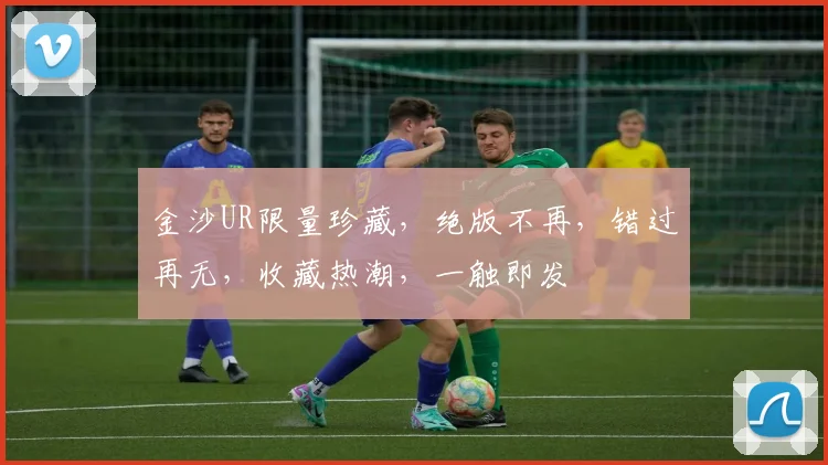 金沙UR限量珍藏，绝版不再，错过再无，收藏热潮，一触即发