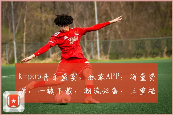 K-pop音乐盛宴，独家APP，海量资源，一键下载，潮流必备，三重福利等你来